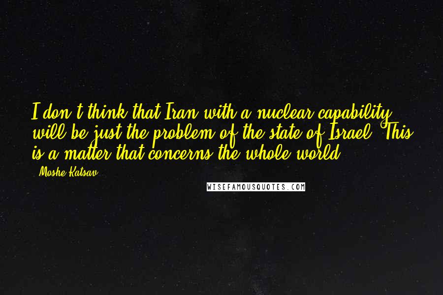 Moshe Katsav Quotes: I don't think that Iran with a nuclear capability will be just the problem of the state of Israel. This is a matter that concerns the whole world.