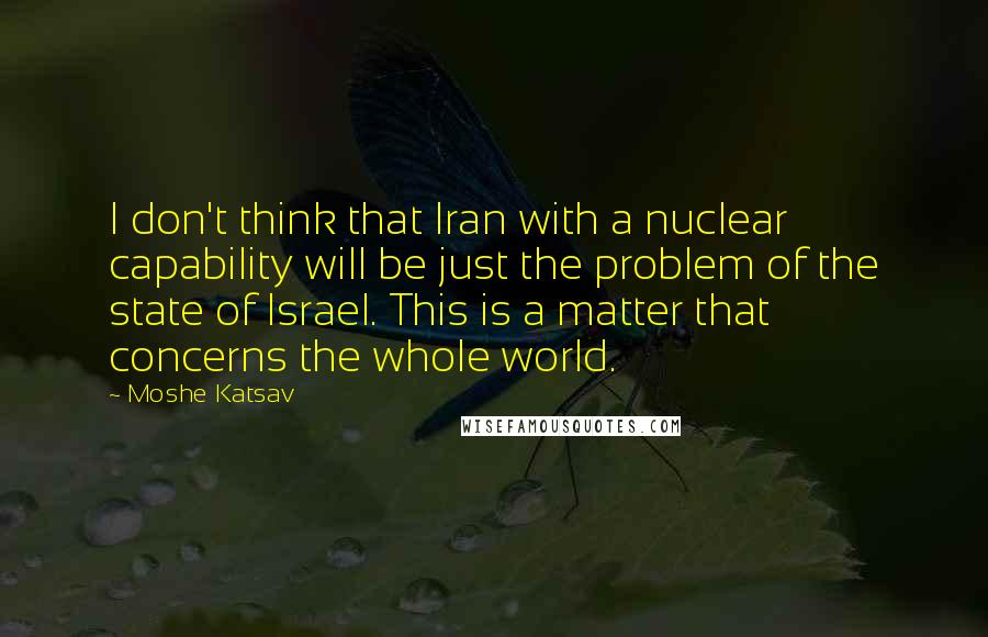 Moshe Katsav Quotes: I don't think that Iran with a nuclear capability will be just the problem of the state of Israel. This is a matter that concerns the whole world.