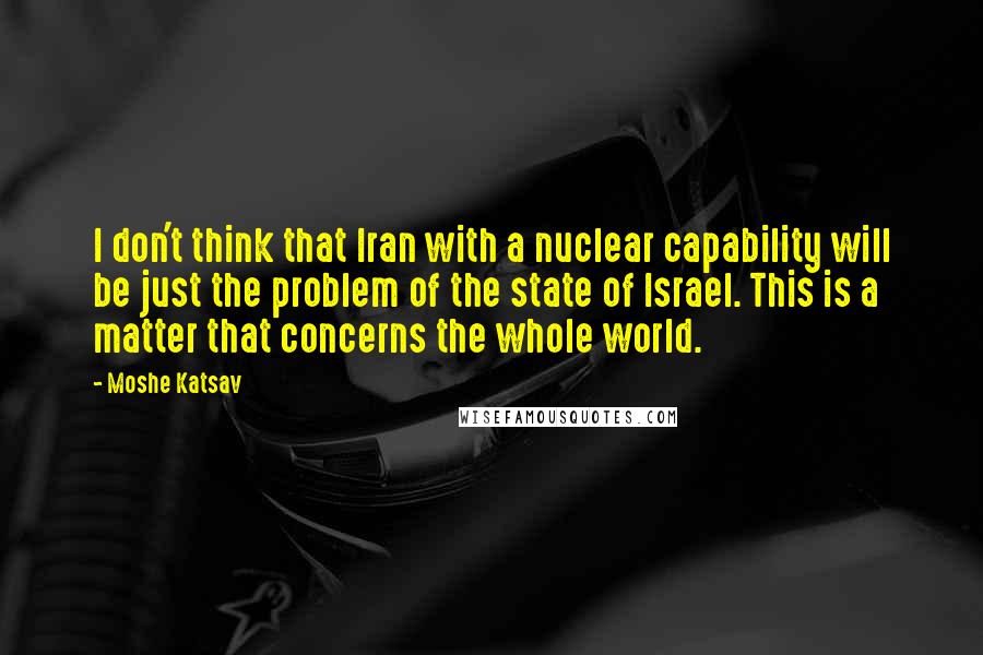 Moshe Katsav Quotes: I don't think that Iran with a nuclear capability will be just the problem of the state of Israel. This is a matter that concerns the whole world.