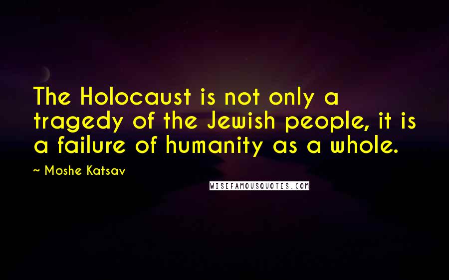 Moshe Katsav Quotes: The Holocaust is not only a tragedy of the Jewish people, it is a failure of humanity as a whole.