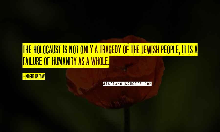 Moshe Katsav Quotes: The Holocaust is not only a tragedy of the Jewish people, it is a failure of humanity as a whole.