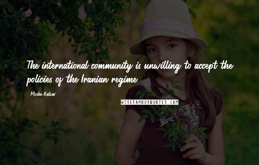 Moshe Katsav Quotes: The international community is unwilling to accept the policies of the Iranian regime.