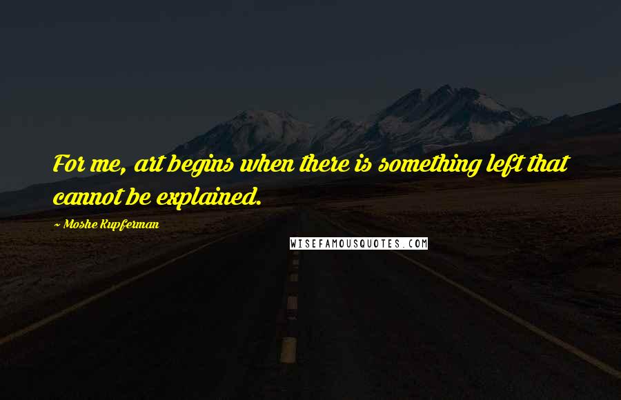 Moshe Kupferman Quotes: For me, art begins when there is something left that cannot be explained.