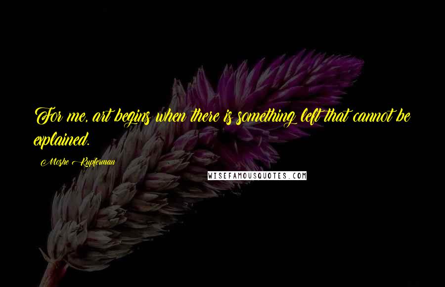Moshe Kupferman Quotes: For me, art begins when there is something left that cannot be explained.