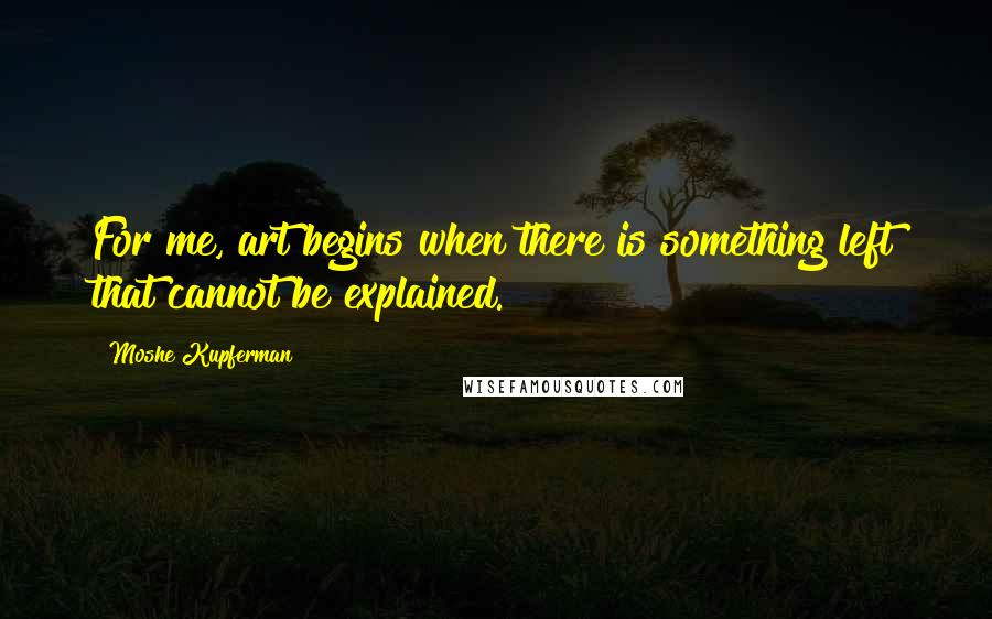 Moshe Kupferman Quotes: For me, art begins when there is something left that cannot be explained.