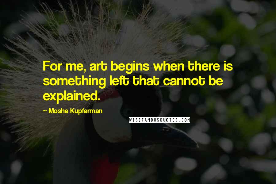 Moshe Kupferman Quotes: For me, art begins when there is something left that cannot be explained.