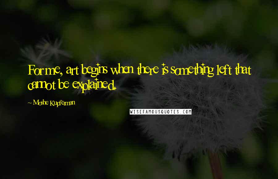 Moshe Kupferman Quotes: For me, art begins when there is something left that cannot be explained.