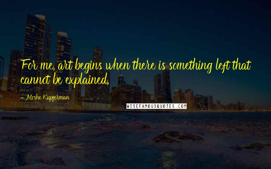 Moshe Kupferman Quotes: For me, art begins when there is something left that cannot be explained.