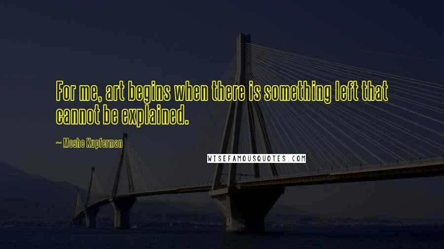 Moshe Kupferman Quotes: For me, art begins when there is something left that cannot be explained.