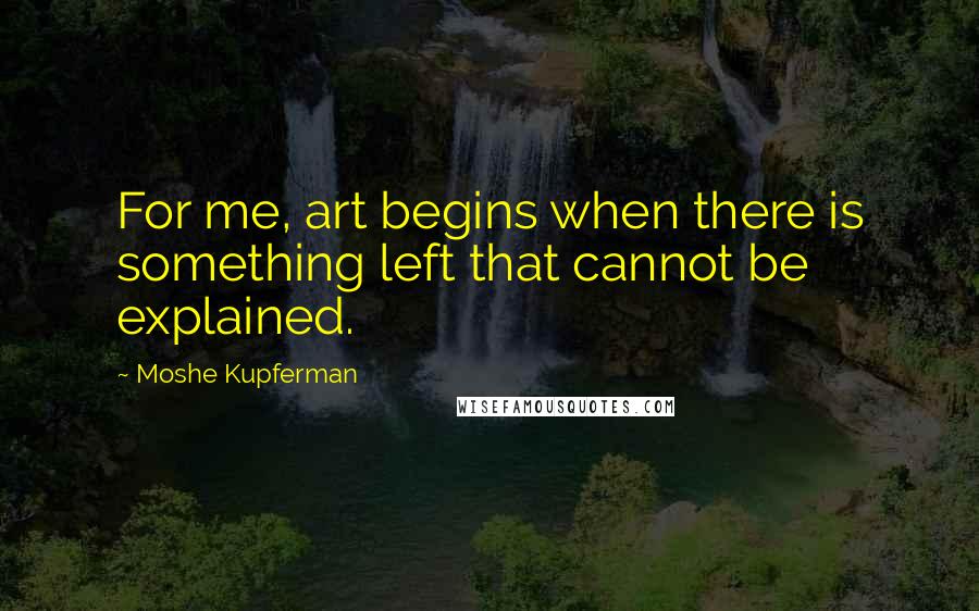 Moshe Kupferman Quotes: For me, art begins when there is something left that cannot be explained.
