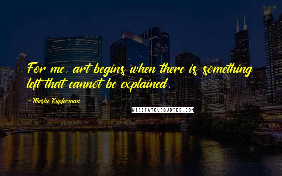 Moshe Kupferman Quotes: For me, art begins when there is something left that cannot be explained.