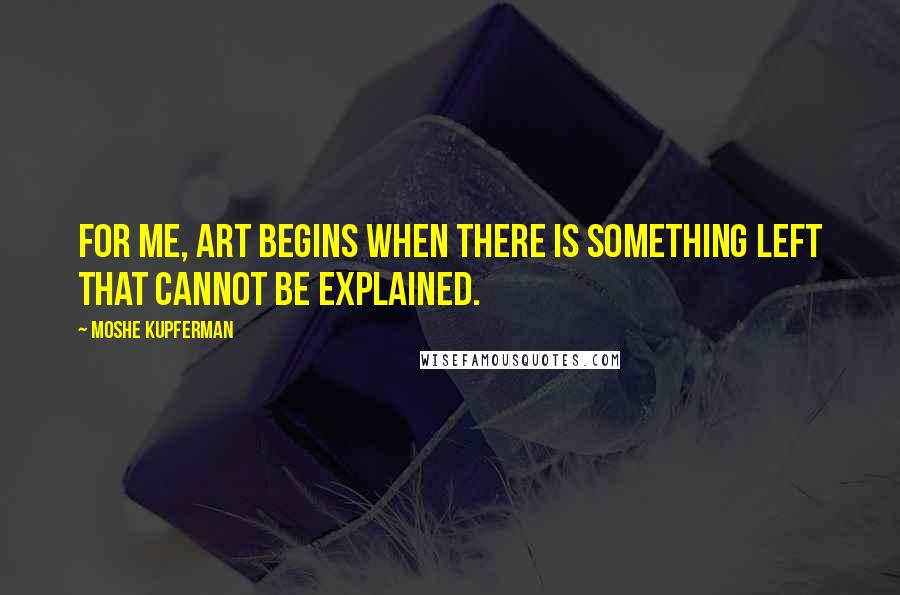 Moshe Kupferman Quotes: For me, art begins when there is something left that cannot be explained.