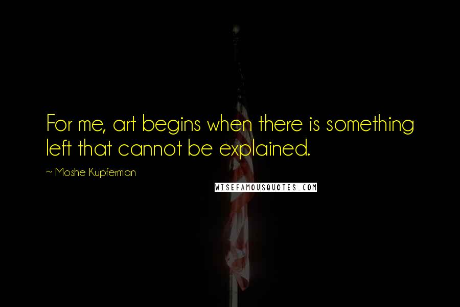 Moshe Kupferman Quotes: For me, art begins when there is something left that cannot be explained.