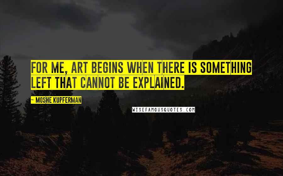 Moshe Kupferman Quotes: For me, art begins when there is something left that cannot be explained.