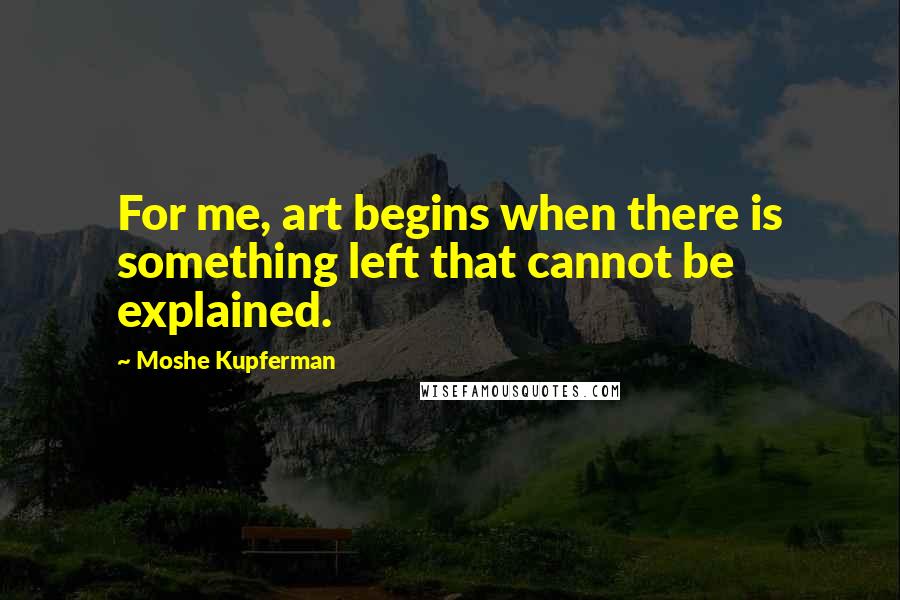 Moshe Kupferman Quotes: For me, art begins when there is something left that cannot be explained.