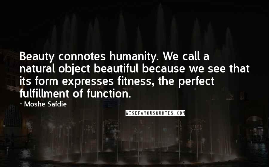 Moshe Safdie Quotes: Beauty connotes humanity. We call a natural object beautiful because we see that its form expresses fitness, the perfect fulfillment of function.