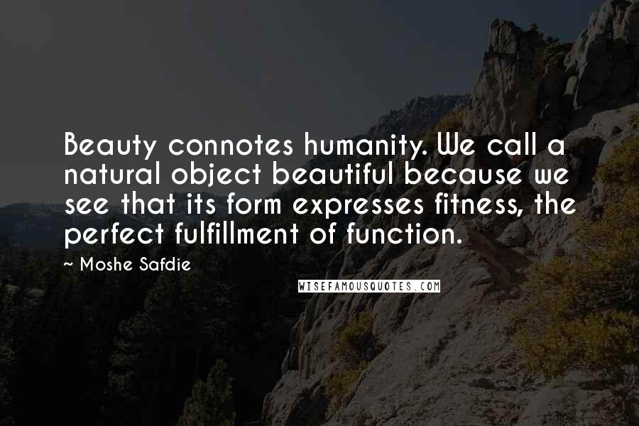 Moshe Safdie Quotes: Beauty connotes humanity. We call a natural object beautiful because we see that its form expresses fitness, the perfect fulfillment of function.
