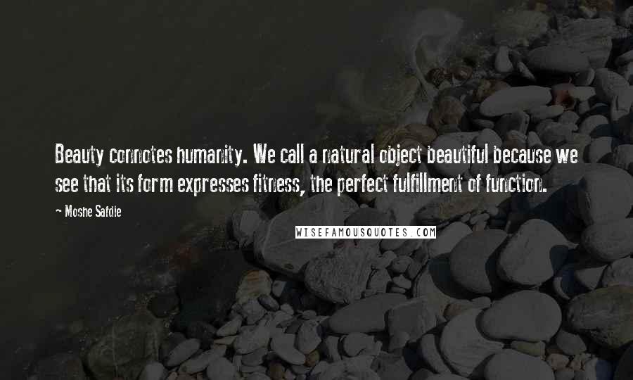 Moshe Safdie Quotes: Beauty connotes humanity. We call a natural object beautiful because we see that its form expresses fitness, the perfect fulfillment of function.