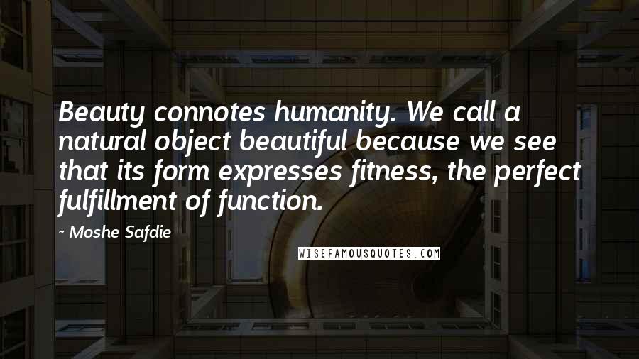 Moshe Safdie Quotes: Beauty connotes humanity. We call a natural object beautiful because we see that its form expresses fitness, the perfect fulfillment of function.