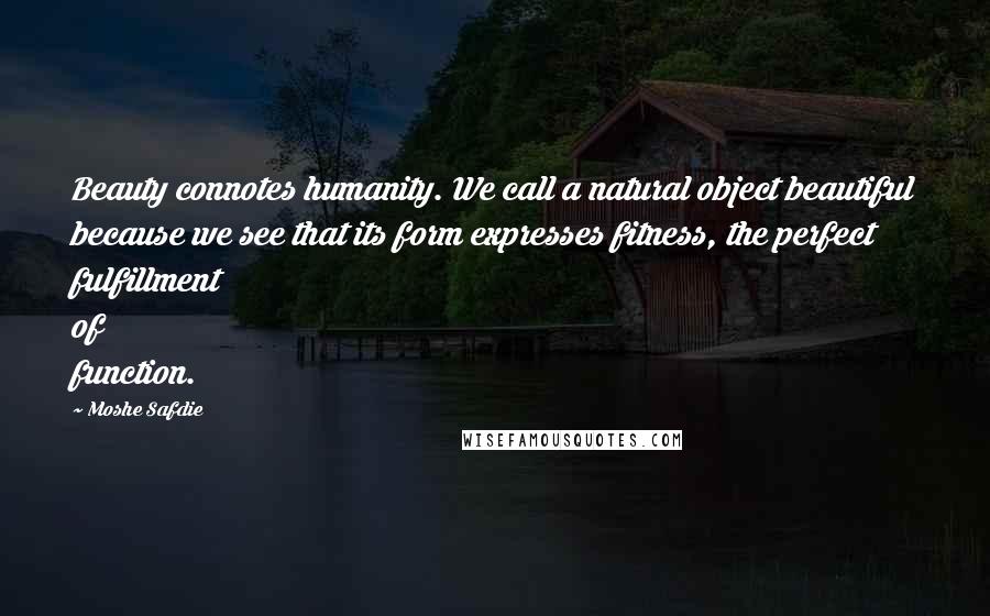 Moshe Safdie Quotes: Beauty connotes humanity. We call a natural object beautiful because we see that its form expresses fitness, the perfect fulfillment of function.