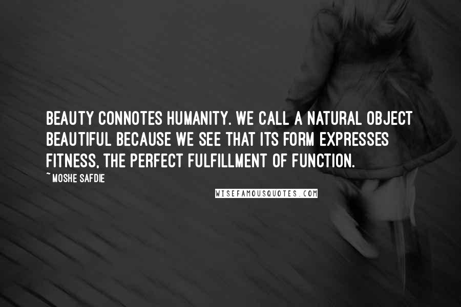 Moshe Safdie Quotes: Beauty connotes humanity. We call a natural object beautiful because we see that its form expresses fitness, the perfect fulfillment of function.