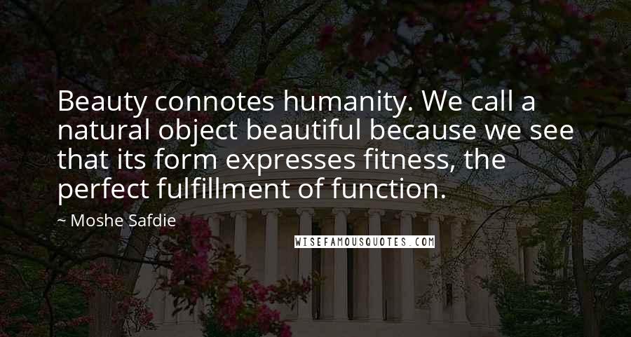 Moshe Safdie Quotes: Beauty connotes humanity. We call a natural object beautiful because we see that its form expresses fitness, the perfect fulfillment of function.