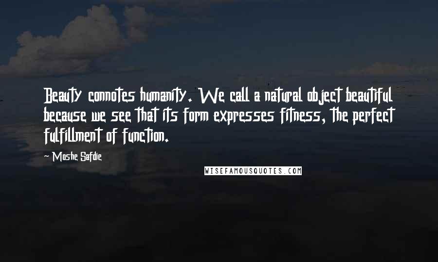 Moshe Safdie Quotes: Beauty connotes humanity. We call a natural object beautiful because we see that its form expresses fitness, the perfect fulfillment of function.