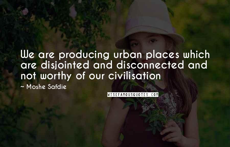 Moshe Safdie Quotes: We are producing urban places which are disjointed and disconnected and not worthy of our civilisation