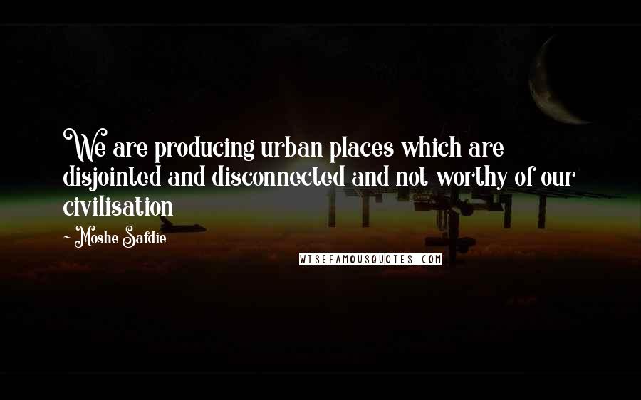 Moshe Safdie Quotes: We are producing urban places which are disjointed and disconnected and not worthy of our civilisation