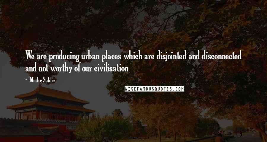 Moshe Safdie Quotes: We are producing urban places which are disjointed and disconnected and not worthy of our civilisation