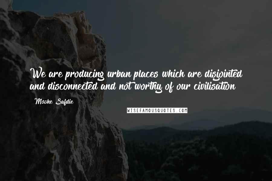 Moshe Safdie Quotes: We are producing urban places which are disjointed and disconnected and not worthy of our civilisation