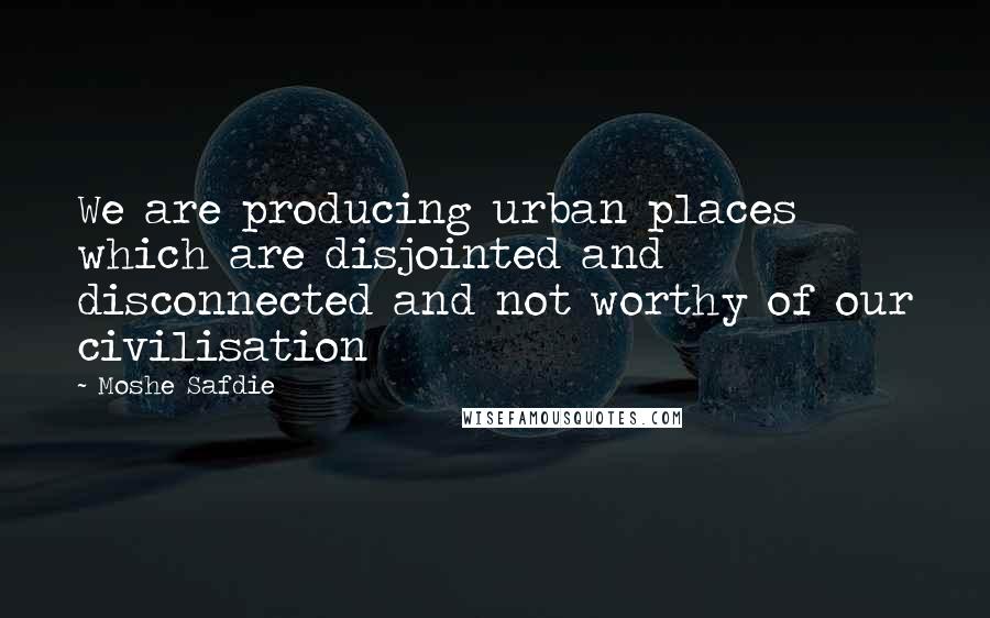 Moshe Safdie Quotes: We are producing urban places which are disjointed and disconnected and not worthy of our civilisation