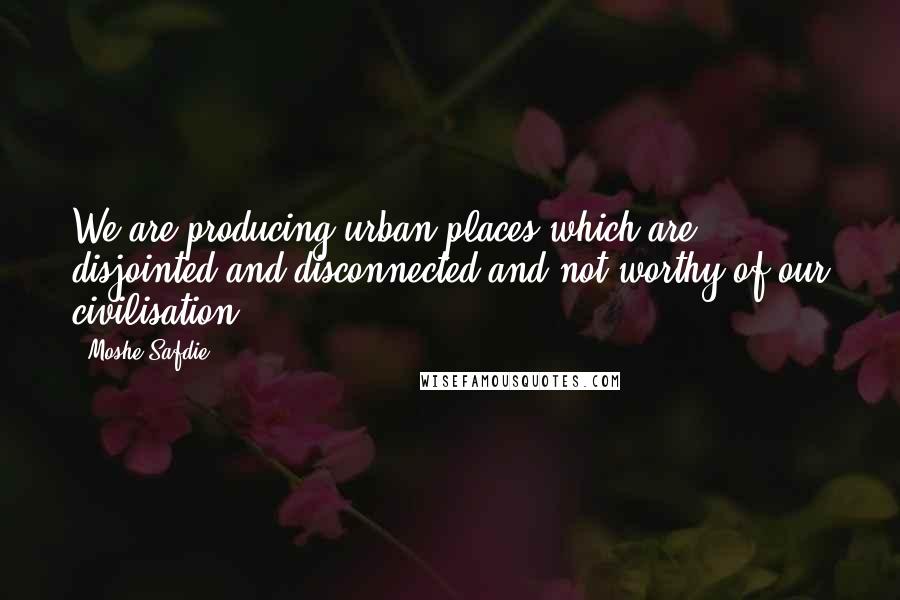 Moshe Safdie Quotes: We are producing urban places which are disjointed and disconnected and not worthy of our civilisation