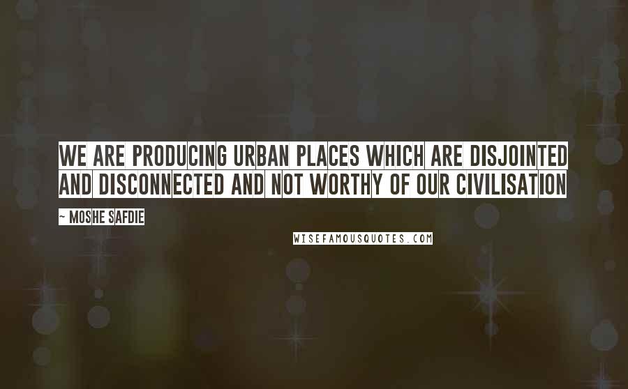 Moshe Safdie Quotes: We are producing urban places which are disjointed and disconnected and not worthy of our civilisation