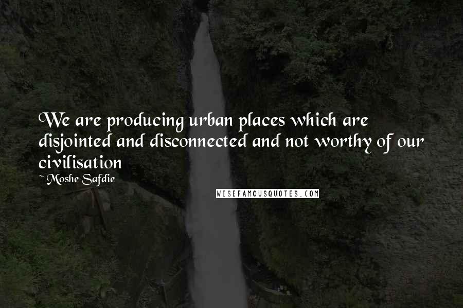 Moshe Safdie Quotes: We are producing urban places which are disjointed and disconnected and not worthy of our civilisation