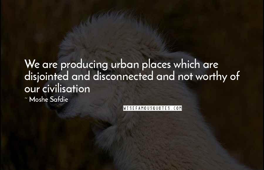 Moshe Safdie Quotes: We are producing urban places which are disjointed and disconnected and not worthy of our civilisation