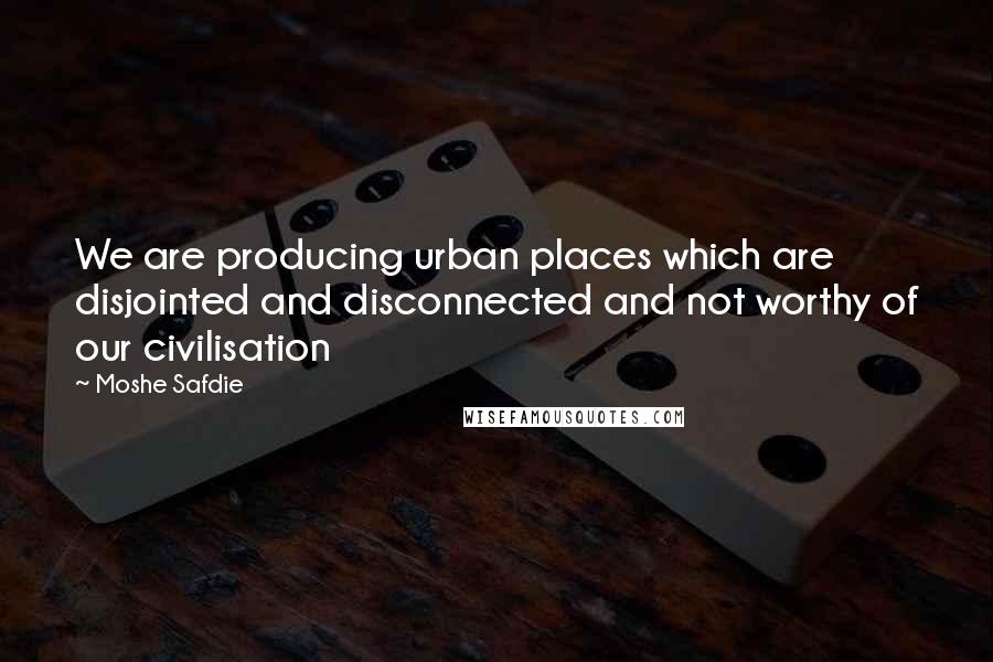 Moshe Safdie Quotes: We are producing urban places which are disjointed and disconnected and not worthy of our civilisation