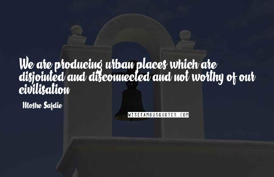 Moshe Safdie Quotes: We are producing urban places which are disjointed and disconnected and not worthy of our civilisation