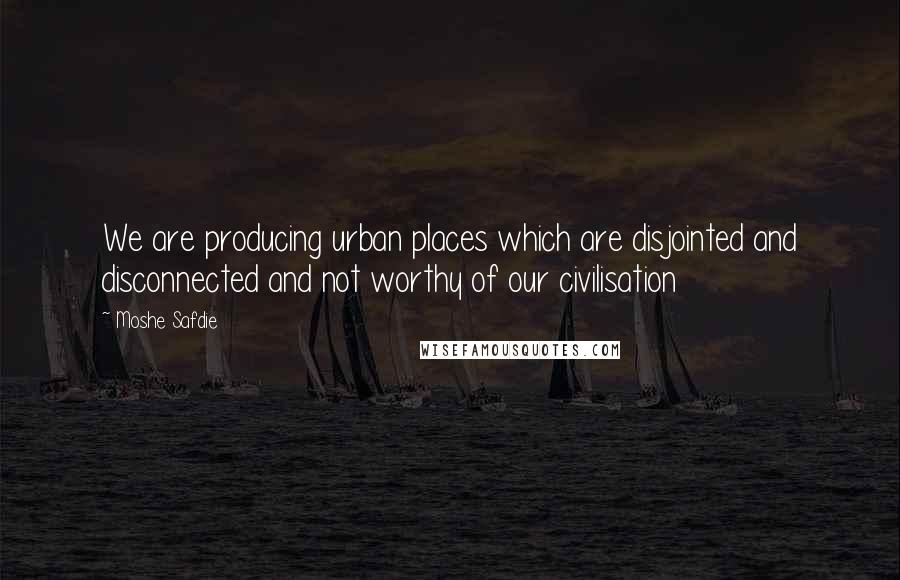 Moshe Safdie Quotes: We are producing urban places which are disjointed and disconnected and not worthy of our civilisation