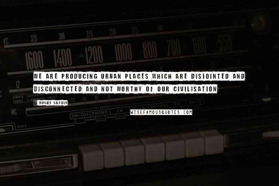 Moshe Safdie Quotes: We are producing urban places which are disjointed and disconnected and not worthy of our civilisation