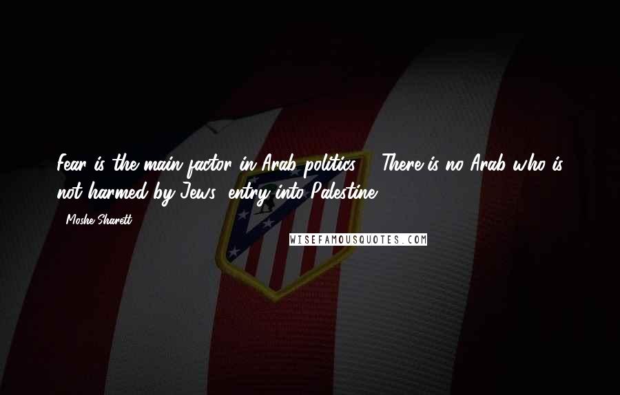 Moshe Sharett Quotes: Fear is the main factor in Arab politics ... There is no Arab who is not harmed by Jews' entry into Palestine.