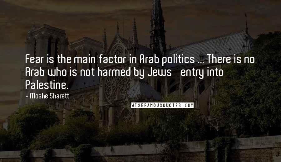 Moshe Sharett Quotes: Fear is the main factor in Arab politics ... There is no Arab who is not harmed by Jews' entry into Palestine.