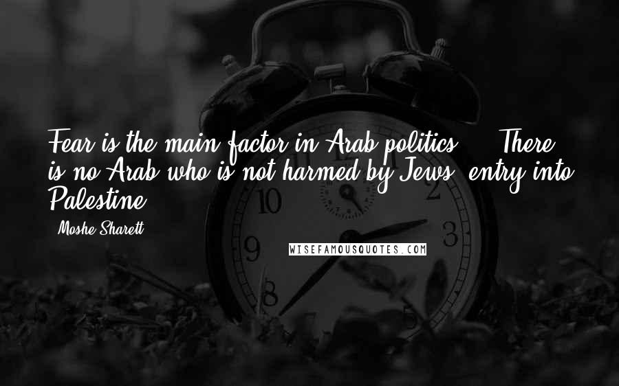 Moshe Sharett Quotes: Fear is the main factor in Arab politics ... There is no Arab who is not harmed by Jews' entry into Palestine.