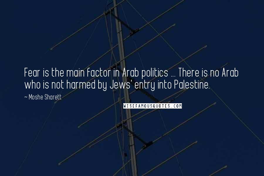 Moshe Sharett Quotes: Fear is the main factor in Arab politics ... There is no Arab who is not harmed by Jews' entry into Palestine.