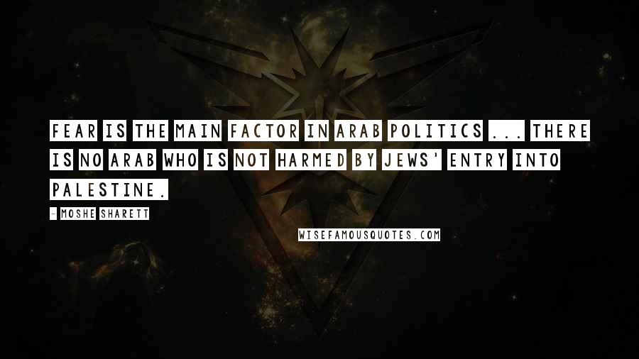 Moshe Sharett Quotes: Fear is the main factor in Arab politics ... There is no Arab who is not harmed by Jews' entry into Palestine.