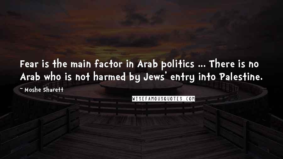 Moshe Sharett Quotes: Fear is the main factor in Arab politics ... There is no Arab who is not harmed by Jews' entry into Palestine.