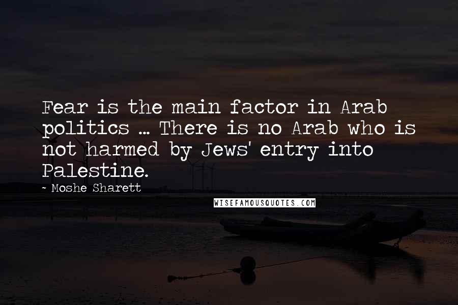 Moshe Sharett Quotes: Fear is the main factor in Arab politics ... There is no Arab who is not harmed by Jews' entry into Palestine.