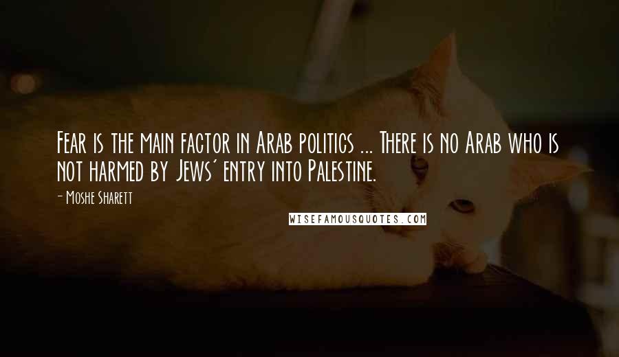 Moshe Sharett Quotes: Fear is the main factor in Arab politics ... There is no Arab who is not harmed by Jews' entry into Palestine.