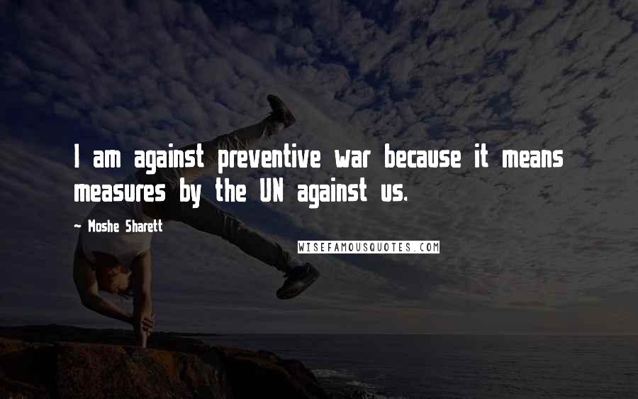 Moshe Sharett Quotes: I am against preventive war because it means measures by the UN against us.