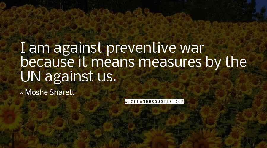 Moshe Sharett Quotes: I am against preventive war because it means measures by the UN against us.